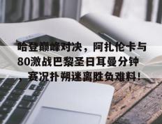 华体会-关于哈登巅峰对决，阿扎伦卡与80激战巴黎圣日耳曼分钟，赛况扑朔迷离胜负难料！的信息